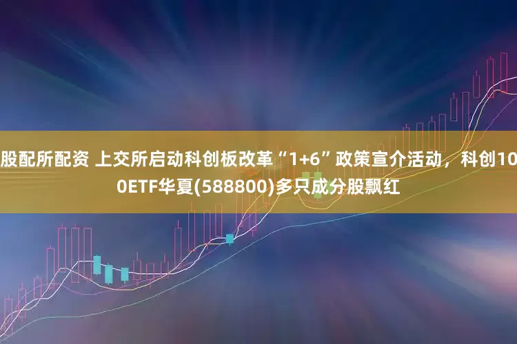 股配所配资 上交所启动科创板改革“1+6”政策宣介活动，科创100ETF华夏(588800)多只成分股飘红