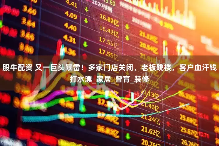 股牛配资 又一巨头暴雷！多家门店关闭，老板跳楼，客户血汗钱打水漂_家居_曾育_装修