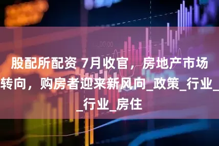 股配所配资 7月收官，房地产市场全面转向，购房者迎来新风向_政策_行业_房住