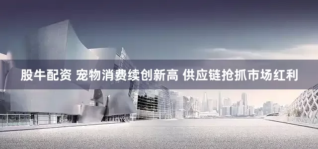 股牛配资 宠物消费续创新高 供应链抢抓市场红利