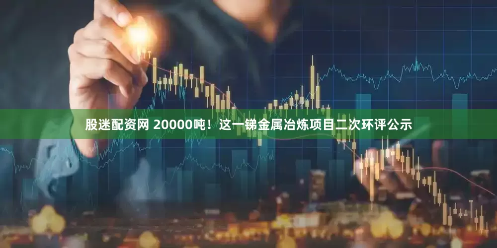 股迷配资网 20000吨！这一锑金属冶炼项目二次环评公示
