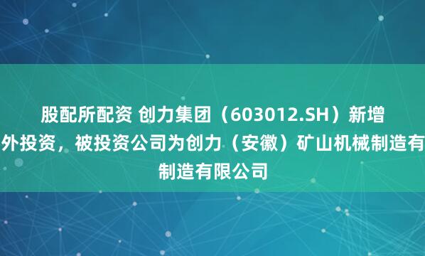 股配所配资 创力集团（603012.SH）新增一起对外投资，被投资公司为创力（安徽）矿山机械制造有限公司