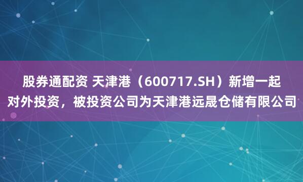 股券通配资 天津港（600717.SH）新增一起对外投资，被投资公司为天津港远晟仓储有限公司