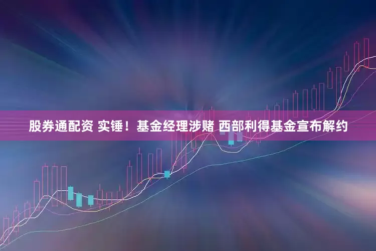 股券通配资 实锤！基金经理涉赌 西部利得基金宣布解约