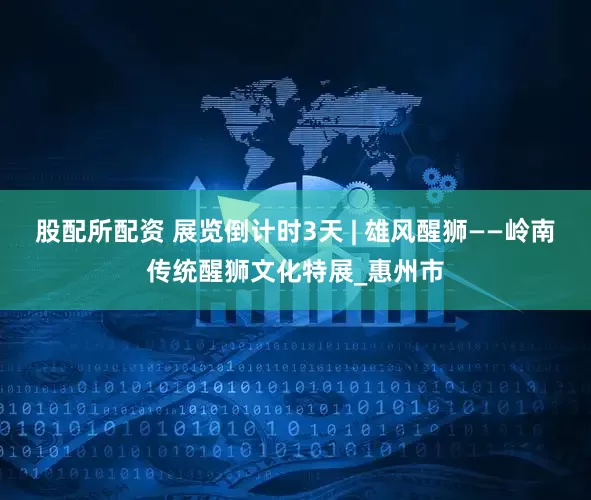 股配所配资 展览倒计时3天 | 雄风醒狮——岭南传统醒狮文化特展_惠州市