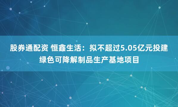 股券通配资 恒鑫生活：拟不超过5.05亿元投建绿色可降解制品生产基地项目