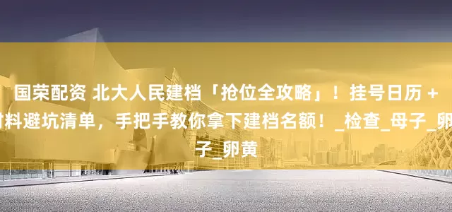 国荣配资 北大人民建档「抢位全攻略」！挂号日历 + 材料避坑清单，手把手教你拿下建档名额！_检查_母子_卵黄