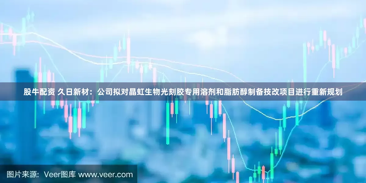 股牛配资 久日新材：公司拟对晶虹生物光刻胶专用溶剂和脂肪醇制备技改项目进行重新规划