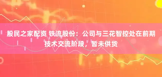 股民之家配资 铁流股份：公司与三花智控处在前期技术交流阶段，暂未供货
