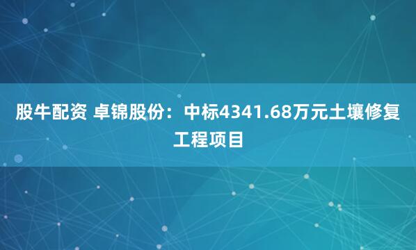 股牛配资 卓锦股份：中标4341.68万元土壤修复工程项目