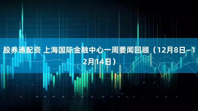 股券通配资 上海国际金融中心一周要闻回顾（12月8日—12月14日）